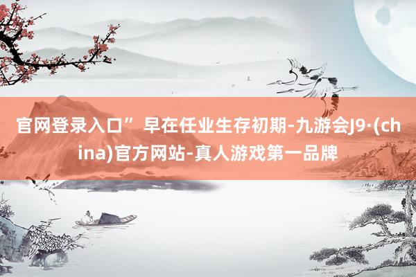 官网登录入口” 早在任业生存初期-九游会J9·(china)官方网站-真人游戏第一品牌