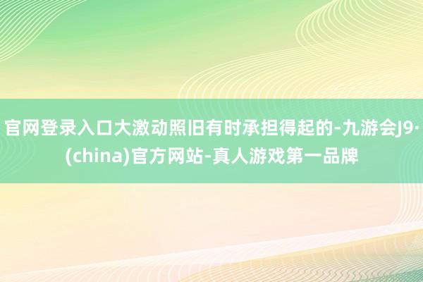 官网登录入口大激动照旧有时承担得起的-九游会J9·(china)官方网站-真人游戏第一品牌
