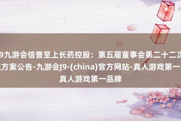 j9九游会信誉至上长药控股：第五届董事会第二十二次会议方案公告-九游会J9·(china)官方网站-真人游戏第一品牌