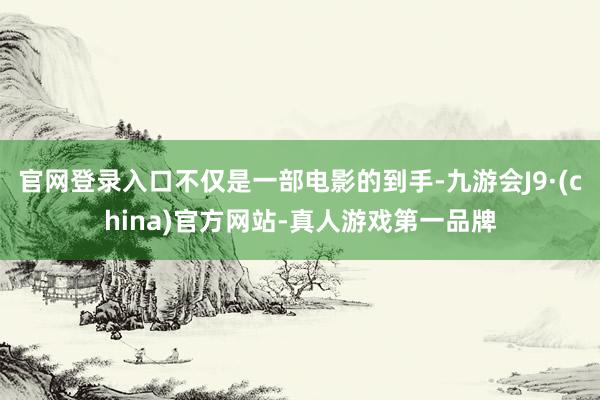 官网登录入口不仅是一部电影的到手-九游会J9·(china)官方网站-真人游戏第一品牌