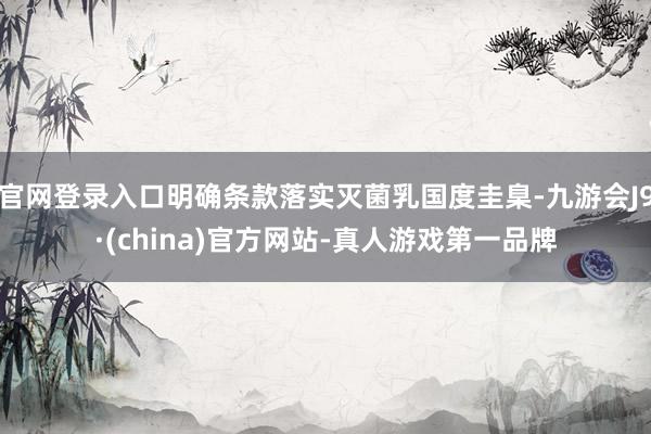 官网登录入口明确条款落实灭菌乳国度圭臬-九游会J9·(china)官方网站-真人游戏第一品牌