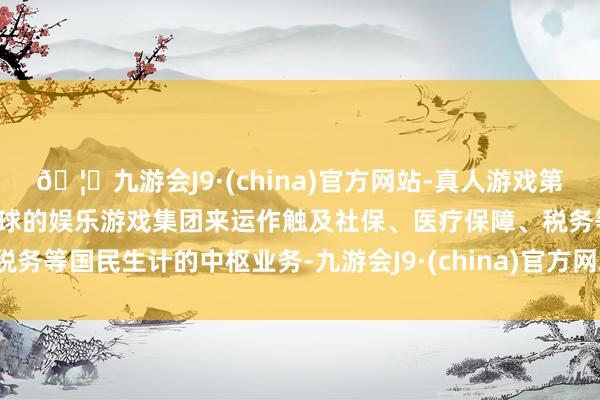 🦄九游会J9·(china)官方网站-真人游戏第一品牌【登录入口】风靡全球的娱乐游戏集团来运作触及社保、医疗保障、税务等国民生计的中枢业务-九游会J9·(china)官方网站-真人游戏第一品牌