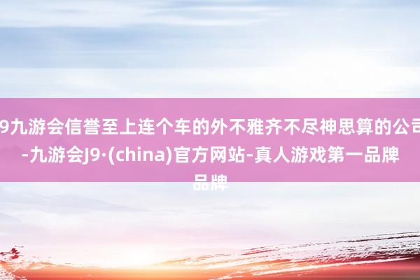 j9九游会信誉至上连个车的外不雅齐不尽神思算的公司-九游会J9·(china)官方网站-真人游戏第一品牌