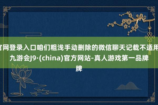 官网登录入口咱们粗浅手动删除的微信聊天记载不适用-九游会J9·(china)官方网站-真人游戏第一品牌