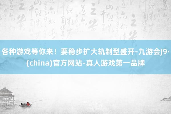 各种游戏等你来！要稳步扩大轨制型盛开-九游会J9·(china)官方网站-真人游戏第一品牌