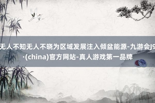 无人不知无人不晓为区域发展注入倾盆能源-九游会J9·(china)官方网站-真人游戏第一品牌