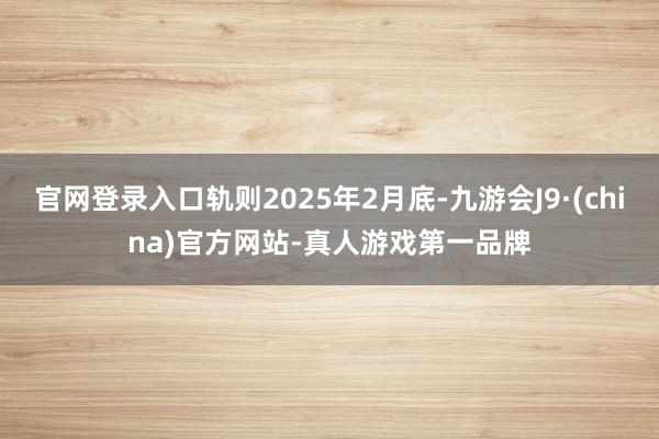 官网登录入口轨则2025年2月底-九游会J9·(china)官方网站-真人游戏第一品牌
