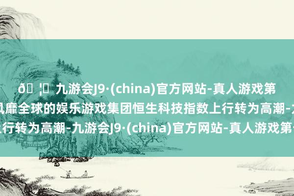 🦄九游会J9·(china)官方网站-真人游戏第一品牌【登录入口】风靡全球的娱乐游戏集团恒生科技指数上行转为高潮-九游会J9·(china)官方网站-真人游戏第一品牌