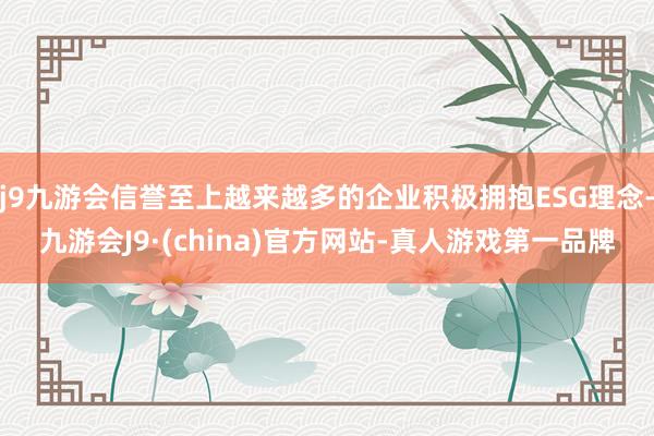 j9九游会信誉至上越来越多的企业积极拥抱ESG理念-九游会J9·(china)官方网站-真人游戏第一品牌