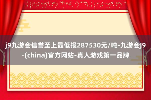 j9九游会信誉至上最低报287530元/吨-九游会J9·(china)官方网站-真人游戏第一品牌