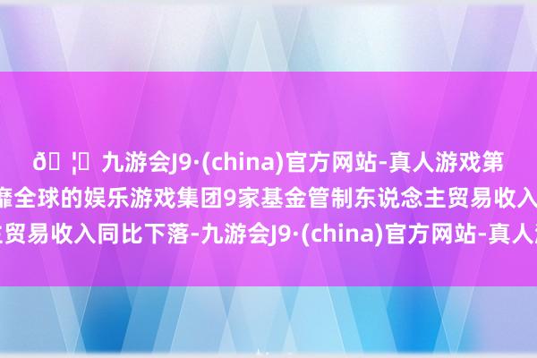 🦄九游会J9·(china)官方网站-真人游戏第一品牌【登录入口】风靡全球的娱乐游戏集团9家基金管制东说念主贸易收入同比下落-九游会J9·(china)官方网站-真人游戏第一品牌
