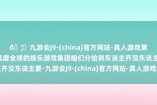 🦄九游会J9·(china)官方网站-真人游戏第一品牌【登录入口】风靡全球的娱乐游戏集团咱们分给别东谈主齐没东谈主要-九游会J9·(china)官方网站-真人游戏第一品牌