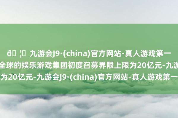 🦄九游会J9·(china)官方网站-真人游戏第一品牌【登录入口】风靡全球的娱乐游戏集团初度召募界限上限为20亿元-九游会J9·(china)官方网站-真人游戏第一品牌