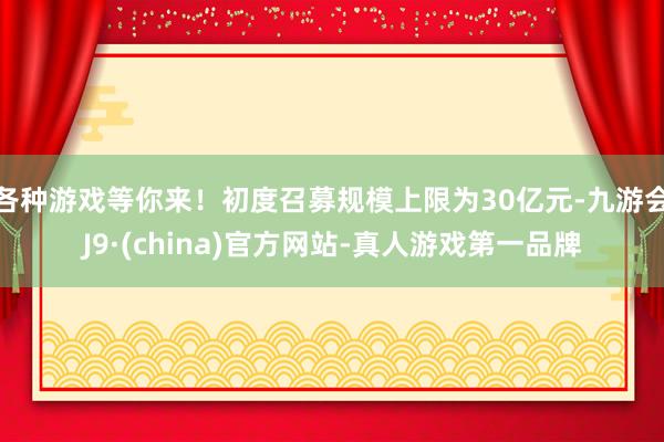 各种游戏等你来！初度召募规模上限为30亿元-九游会J9·(china)官方网站-真人游戏第一品牌