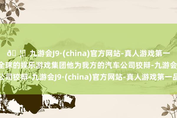 🦄九游会J9·(china)官方网站-真人游戏第一品牌【登录入口】风靡全球的娱乐游戏集团他为我方的汽车公司狡辩-九游会J9·(china)官方网站-真人游戏第一品牌