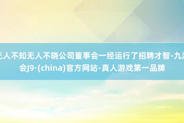 无人不知无人不晓公司董事会一经运行了招聘才智-九游会J9·(china)官方网站-真人游戏第一品牌