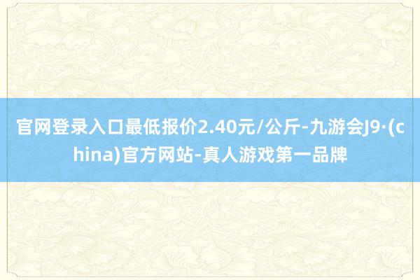 官网登录入口最低报价2.40元/公斤-九游会J9·(china)官方网站-真人游戏第一品牌