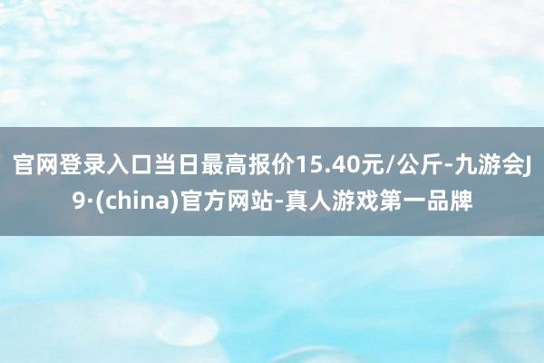 官网登录入口当日最高报价15.40元/公斤-九游会J9·(china)官方网站-真人游戏第一品牌