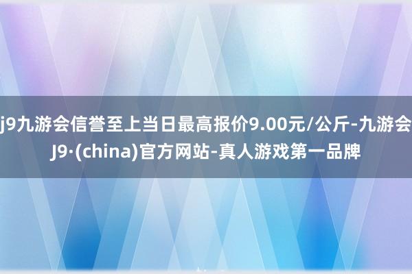 j9九游会信誉至上当日最高报价9.00元/公斤-九游会J9·(china)官方网站-真人游戏第一品牌