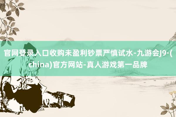 官网登录入口收购未盈利钞票严慎试水-九游会J9·(china)官方网站-真人游戏第一品牌