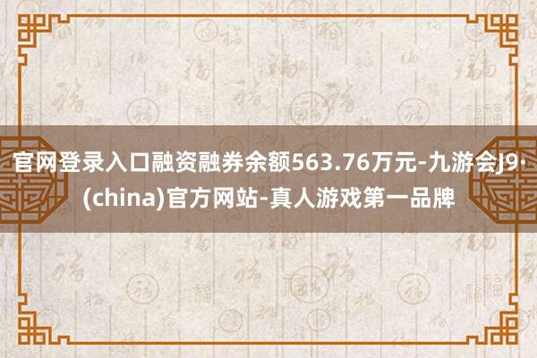官网登录入口融资融券余额563.76万元-九游会J9·(china)官方网站-真人游戏第一品牌