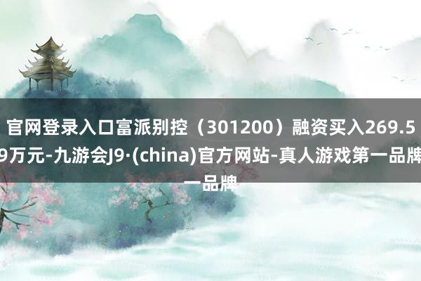 官网登录入口富派别控（301200）融资买入269.59万元-九游会J9·(china)官方网站-真人游戏第一品牌