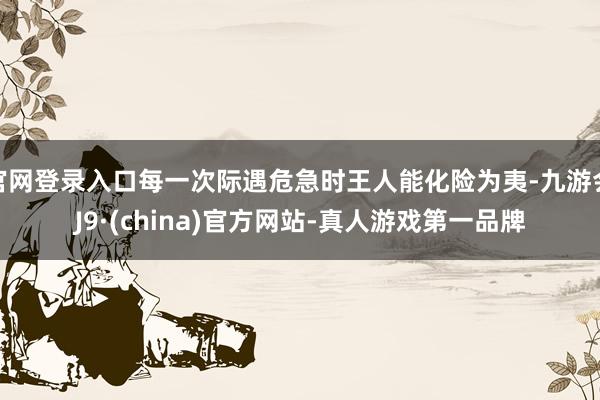 官网登录入口每一次际遇危急时王人能化险为夷-九游会J9·(china)官方网站-真人游戏第一品牌
