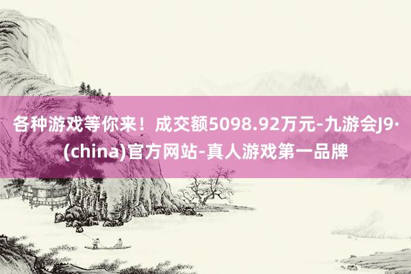 各种游戏等你来！成交额5098.92万元-九游会J9·(china)官方网站-真人游戏第一品牌