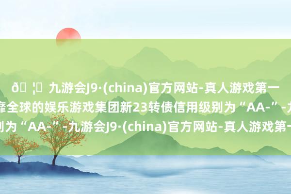 🦄九游会J9·(china)官方网站-真人游戏第一品牌【登录入口】风靡全球的娱乐游戏集团新23转债信用级别为“AA-”-九游会J9·(china)官方网站-真人游戏第一品牌