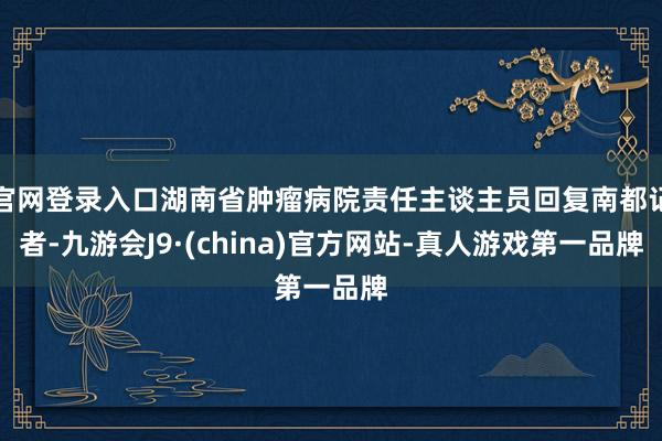 官网登录入口湖南省肿瘤病院责任主谈主员回复南都记者-九游会J9·(china)官方网站-真人游戏第一品牌