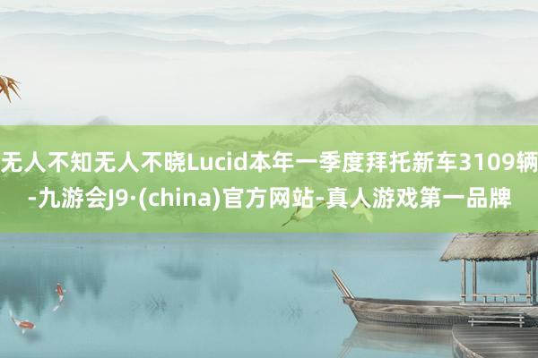 无人不知无人不晓Lucid本年一季度拜托新车3109辆-九游会J9·(china)官方网站-真人游戏第一品牌