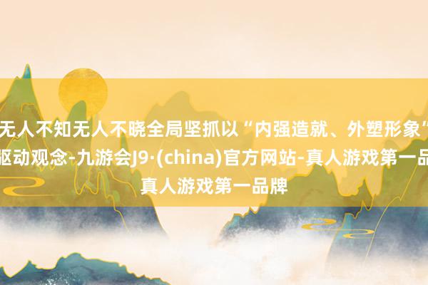 无人不知无人不晓全局坚抓以“内强造就、外塑形象”为驱动观念-九游会J9·(china)官方网站-真人游戏第一品牌
