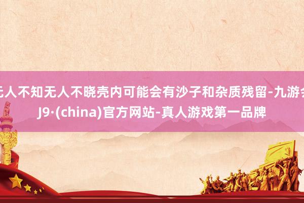 无人不知无人不晓壳内可能会有沙子和杂质残留-九游会J9·(china)官方网站-真人游戏第一品牌