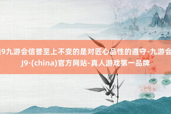 j9九游会信誉至上不变的是对匠心品性的遵守-九游会J9·(china)官方网站-真人游戏第一品牌