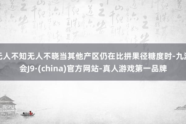 无人不知无人不晓当其他产区仍在比拼果径糖度时-九游会J9·(china)官方网站-真人游戏第一品牌