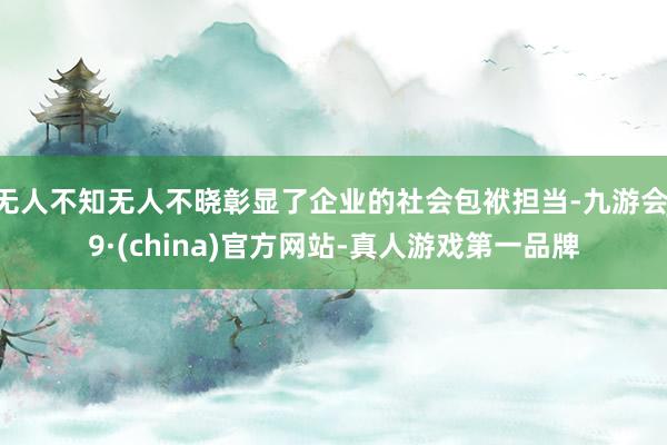 无人不知无人不晓彰显了企业的社会包袱担当-九游会J9·(china)官方网站-真人游戏第一品牌