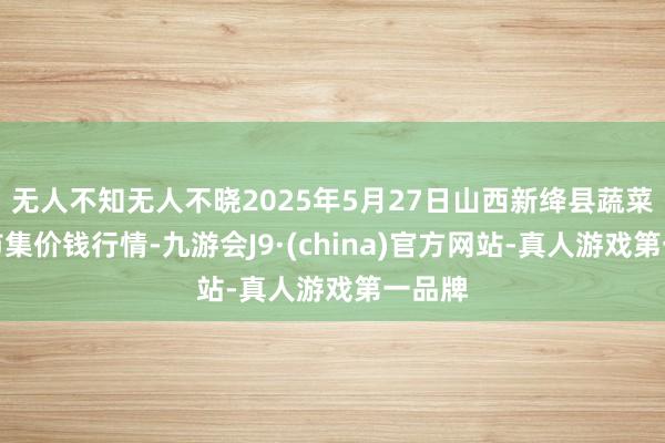 无人不知无人不晓2025年5月27日山西新绛县蔬菜批发市集价钱行情-九游会J9·(china)官方网站-真人游戏第一品牌