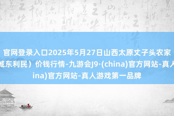 官网登录入口2025年5月27日山西太原丈子头农家具物流园（原城东利民）价钱行情-九游会J9·(china)官方网站-真人游戏第一品牌