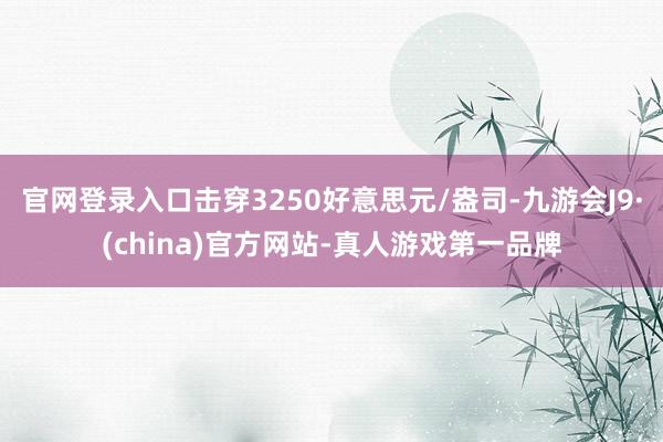 官网登录入口击穿3250好意思元/盎司-九游会J9·(china)官方网站-真人游戏第一品牌