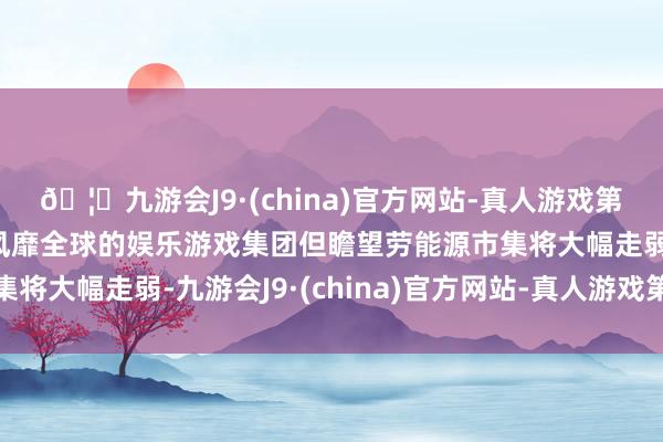 🦄九游会J9·(china)官方网站-真人游戏第一品牌【登录入口】风靡全球的娱乐游戏集团但瞻望劳能源市集将大幅走弱-九游会J9·(china)官方网站-真人游戏第一品牌