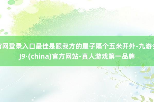 官网登录入口最佳是跟我方的屋子隔个五米开外-九游会J9·(china)官方网站-真人游戏第一品牌