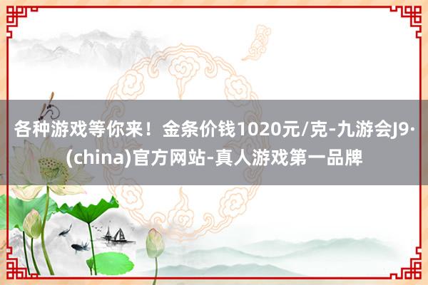 各种游戏等你来！金条价钱1020元/克-九游会J9·(china)官方网站-真人游戏第一品牌