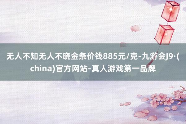 无人不知无人不晓金条价钱885元/克-九游会J9·(china)官方网站-真人游戏第一品牌