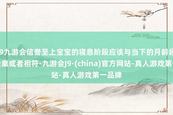 j9九游会信誉至上宝宝的寝息阶段应该与当下的月龄段寝息圭臬或者相符-九游会J9·(china)官方网站-真人游戏第一品牌
