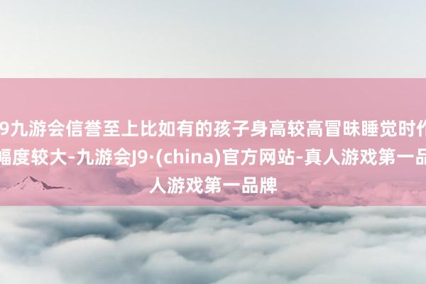 j9九游会信誉至上比如有的孩子身高较高冒昧睡觉时作为幅度较大-九游会J9·(china)官方网站-真人游戏第一品牌