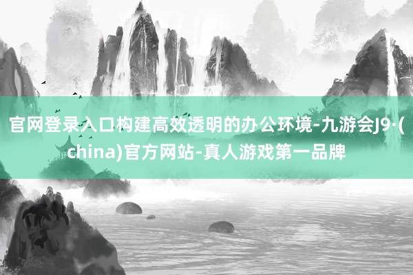 官网登录入口构建高效透明的办公环境-九游会J9·(china)官方网站-真人游戏第一品牌