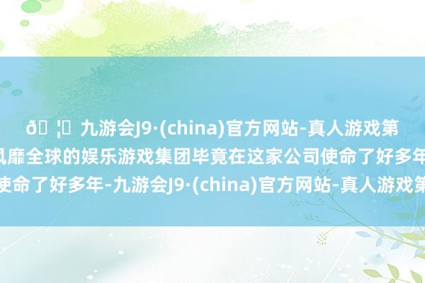 🦄九游会J9·(china)官方网站-真人游戏第一品牌【登录入口】风靡全球的娱乐游戏集团毕竟在这家公司使命了好多年-九游会J9·(china)官方网站-真人游戏第一品牌