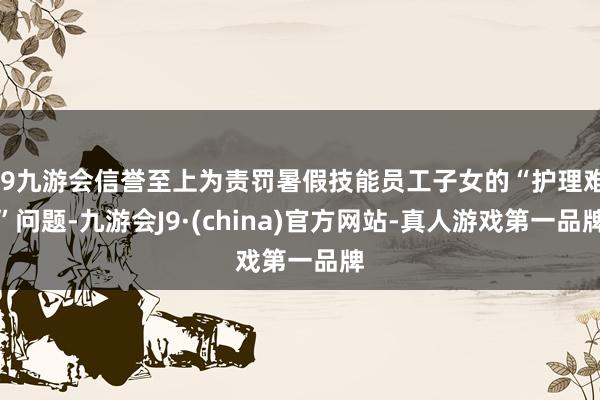 j9九游会信誉至上为责罚暑假技能员工子女的“护理难”问题-九游会J9·(china)官方网站-真人游戏第一品牌