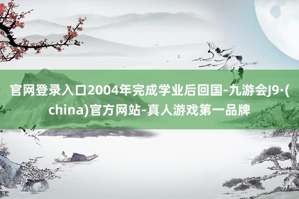 官网登录入口2004年完成学业后回国-九游会J9·(china)官方网站-真人游戏第一品牌