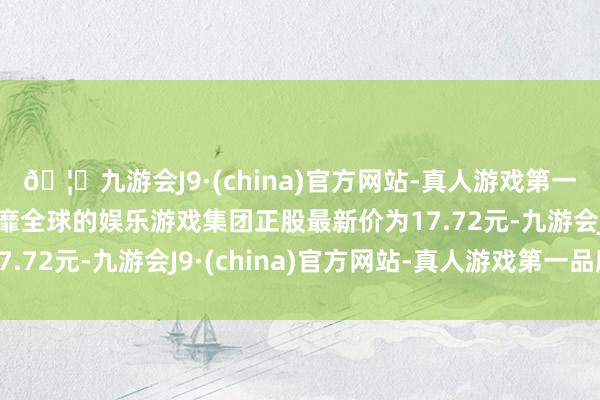 🦄九游会J9·(china)官方网站-真人游戏第一品牌【登录入口】风靡全球的娱乐游戏集团正股最新价为17.72元-九游会J9·(china)官方网站-真人游戏第一品牌